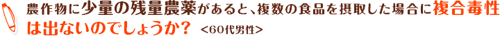 農作物に少量の残量農薬があると、複数の食品を摂取した場合に複合毒性は出ないのでしょうか？＜60代男性＞