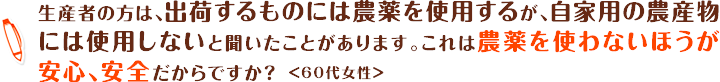 生産者の方は、出荷するものには農薬を使用するが、自家用の農産物には使用しないと聞いたことがあります。これは農薬を使わないほうが安心、安全だからですか？＜60代女性＞